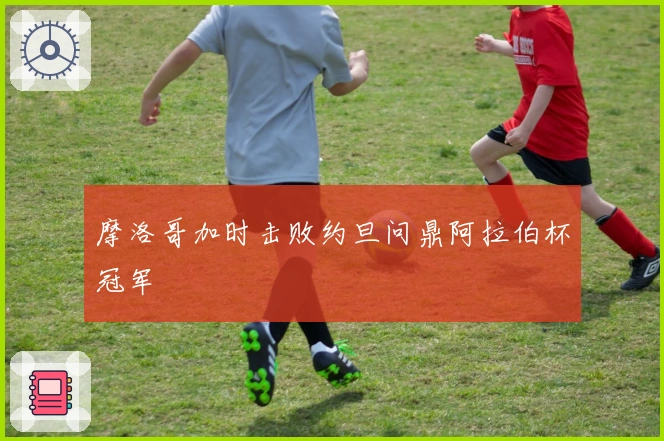 摩洛哥加时击败约旦问鼎阿拉伯杯冠军