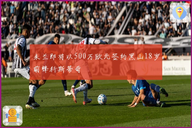 米兰即将以500万欧元签约黑山18岁前锋科斯蒂奇