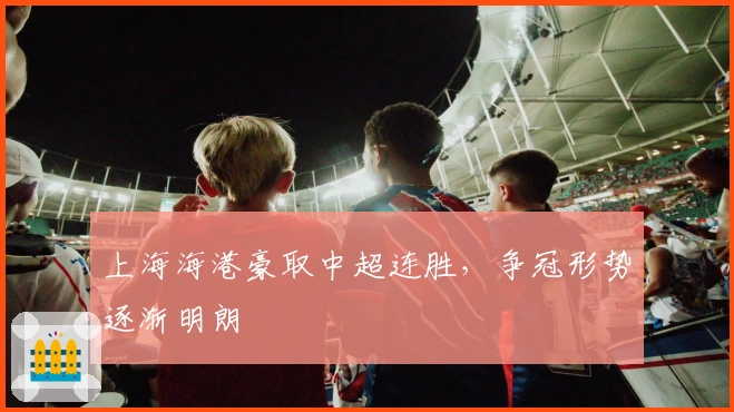 上海海港豪取中超连胜，争冠形势逐渐明朗