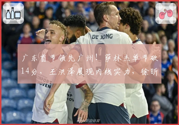 广东首节领先广州！萨林杰单节砍14分，王洪泽展现内线实力，徐昕遇挑战！