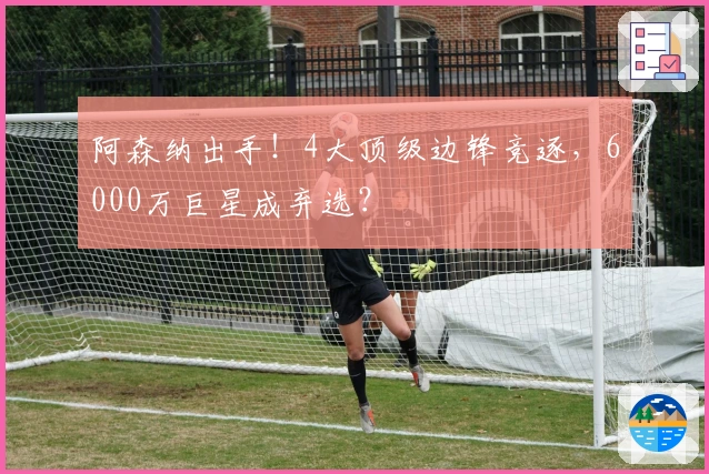 阿森纳出手！4大顶级边锋竞逐，6000万巨星成弃选？