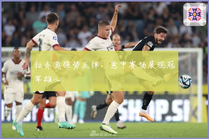 拉齐奥强势反弹，意甲赛场展现冠军雄心