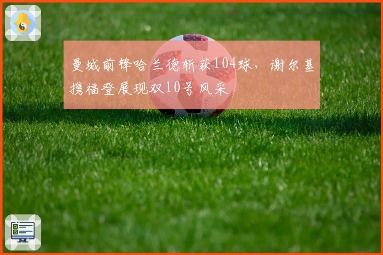 曼城前锋哈兰德斩获104球，谢尔基携福登展现双10号风采