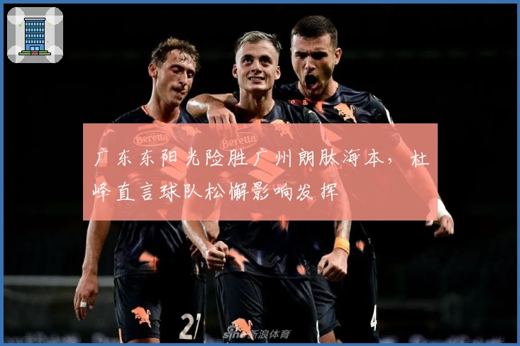 广东东阳光险胜广州朗肽海本，杜峰直言球队松懈影响发挥