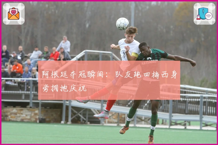 阿根廷夺冠瞬间：队友跑回梅西身旁拥抱庆祝